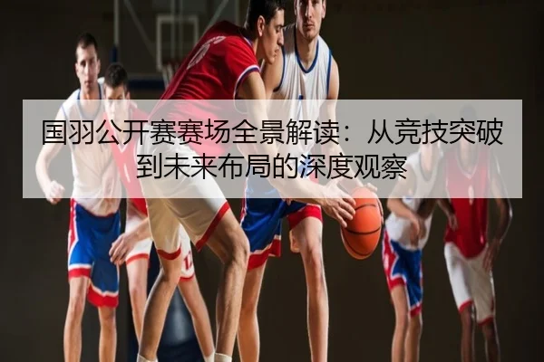 国羽公开赛赛场全景解读：从竞技突破到未来布局的深度观察